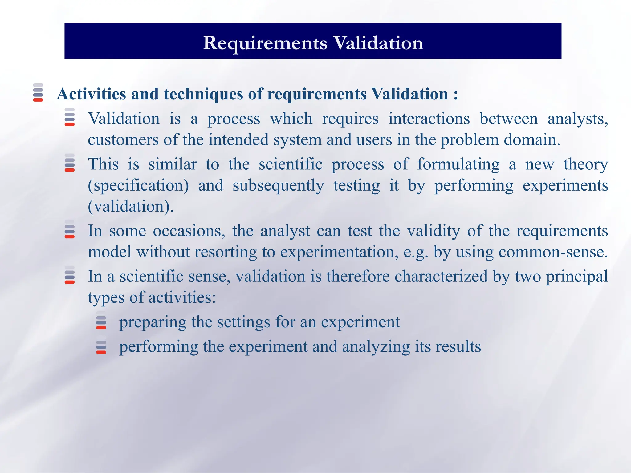 Activities and techniques of requirements Validation :
Validation is a process which requires interactions between analysts,
customers of the intended system and users in the problem domain.
This is similar to the scientific process of formulating a new theory
(specification) and subsequently testing it by performing experiments
(validation).
In some occasions, the analyst can test the validity of the requirements
model without resorting to experimentation, e.g. by using common-sense.
In a scientific sense, validation is therefore characterized by two principal
types of activities:
preparing the settings for an experiment
performing the experiment and analyzing its results
Requirements Validation
 