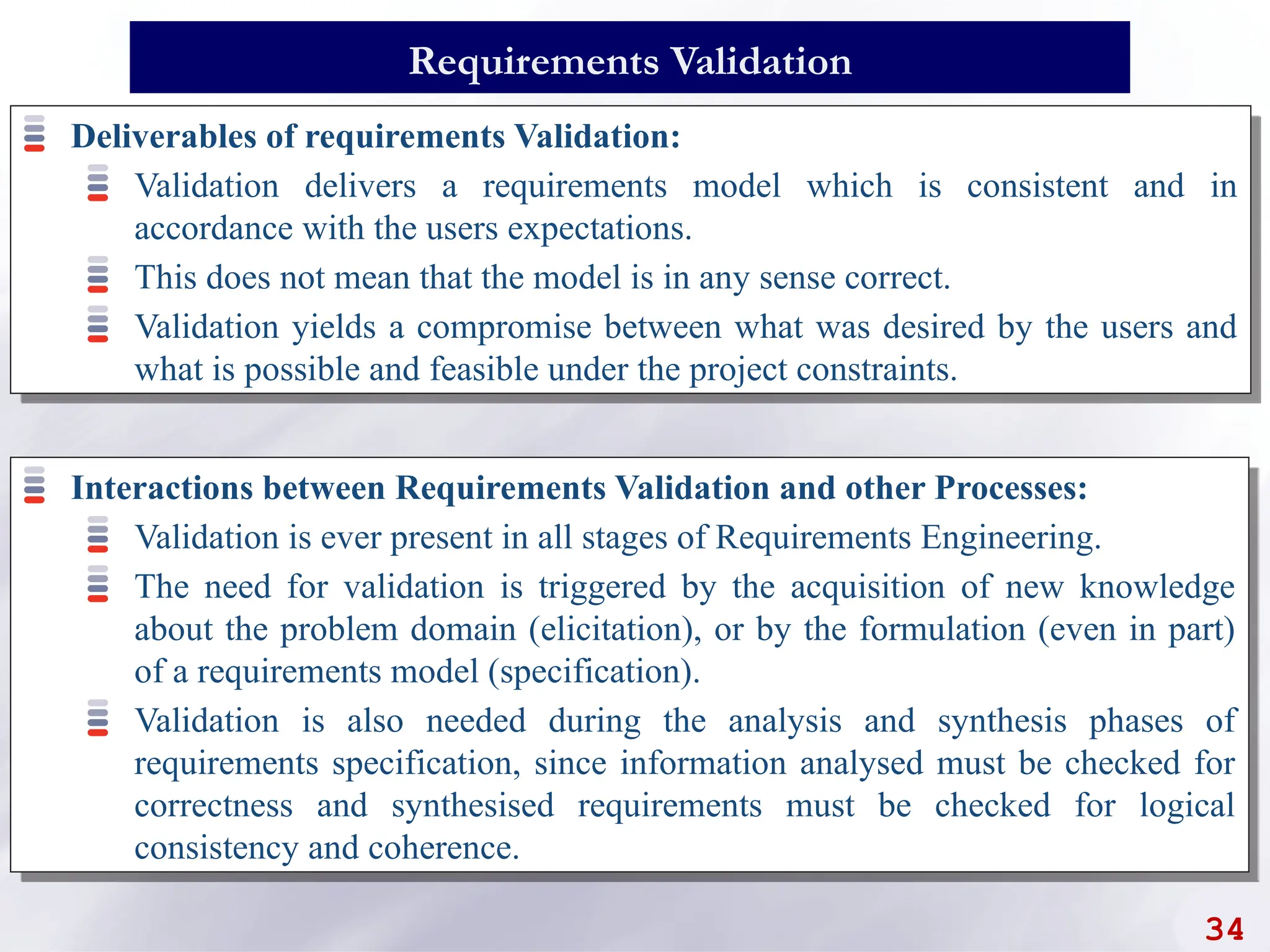 Deliverables of requirements Validation:
Validation delivers a requirements model which is consistent and in
accordance with the users expectations.
This does not mean that the model is in any sense correct.
Validation yields a compromise between what was desired by the users and
what is possible and feasible under the project constraints.
34
Requirements Validation
Interactions between Requirements Validation and other Processes:
Validation is ever present in all stages of Requirements Engineering.
The need for validation is triggered by the acquisition of new knowledge
about the problem domain (elicitation), or by the formulation (even in part)
of a requirements model (specification).
Validation is also needed during the analysis and synthesis phases of
requirements specification, since information analysed must be checked for
correctness and synthesised requirements must be checked for logical
consistency and coherence.
 