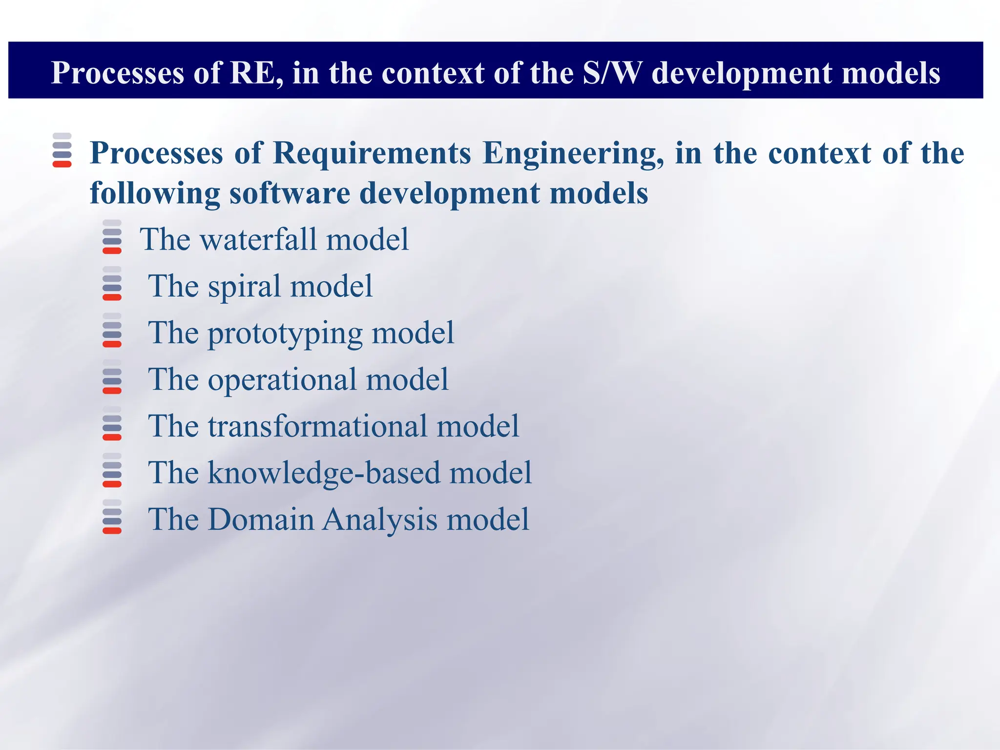 Processes of Requirements Engineering, in the context of the
following software development models
The waterfall model
The spiral model
The prototyping model
The operational model
The transformational model
The knowledge-based model
The Domain Analysis model
Processes of RE, in the context of the S/W development models
 
