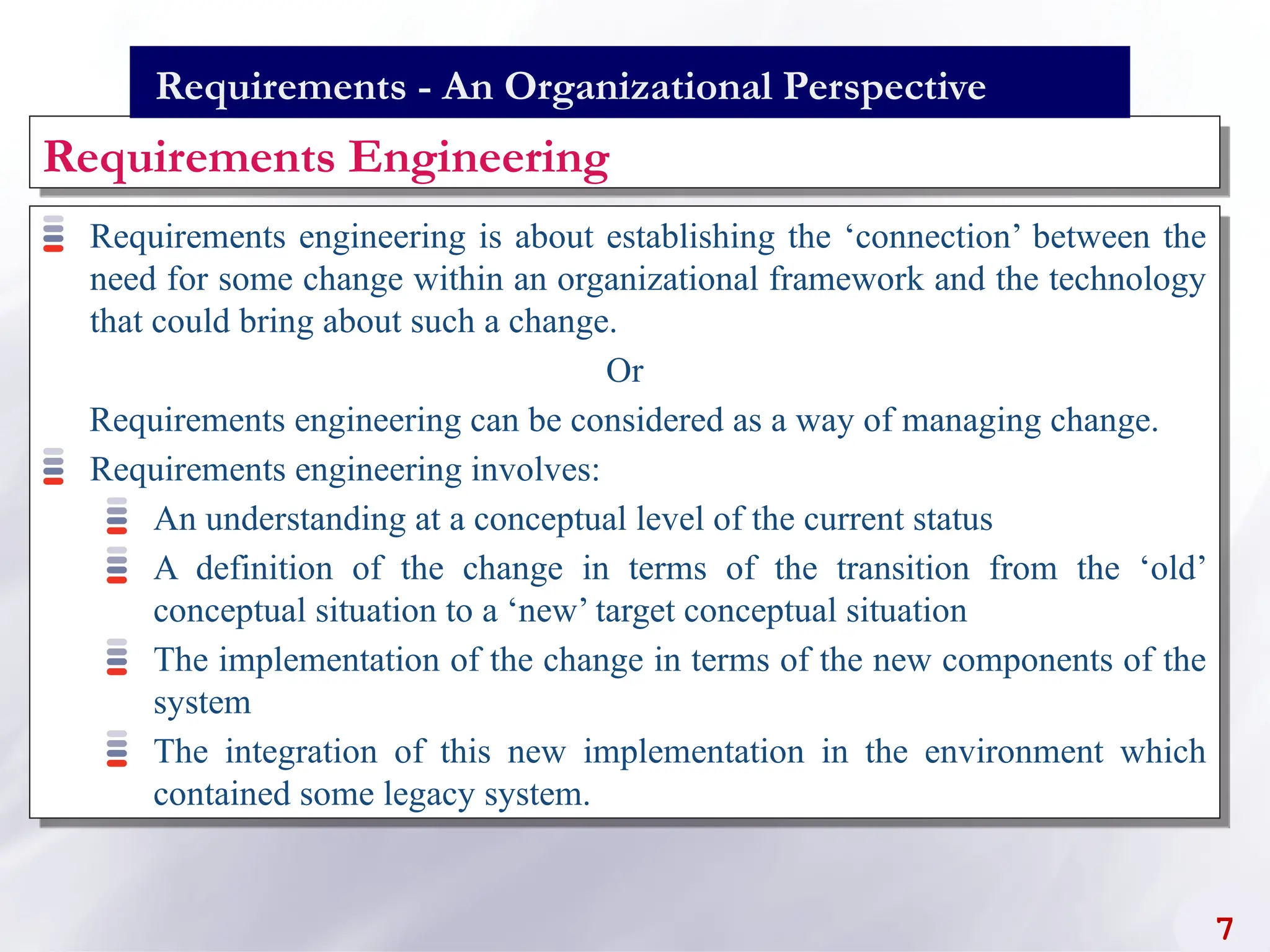Requirements engineering is about establishing the ‘connection’ between the
need for some change within an organizational framework and the technology
that could bring about such a change.
Or
Requirements engineering can be considered as a way of managing change.
Requirements engineering involves:
An understanding at a conceptual level of the current status
A definition of the change in terms of the transition from the ‘old’
conceptual situation to a ‘new’ target conceptual situation
The implementation of the change in terms of the new components of the
system
The integration of this new implementation in the environment which
contained some legacy system.
Requirements Engineering
7
Requirements - An Organizational Perspective
 