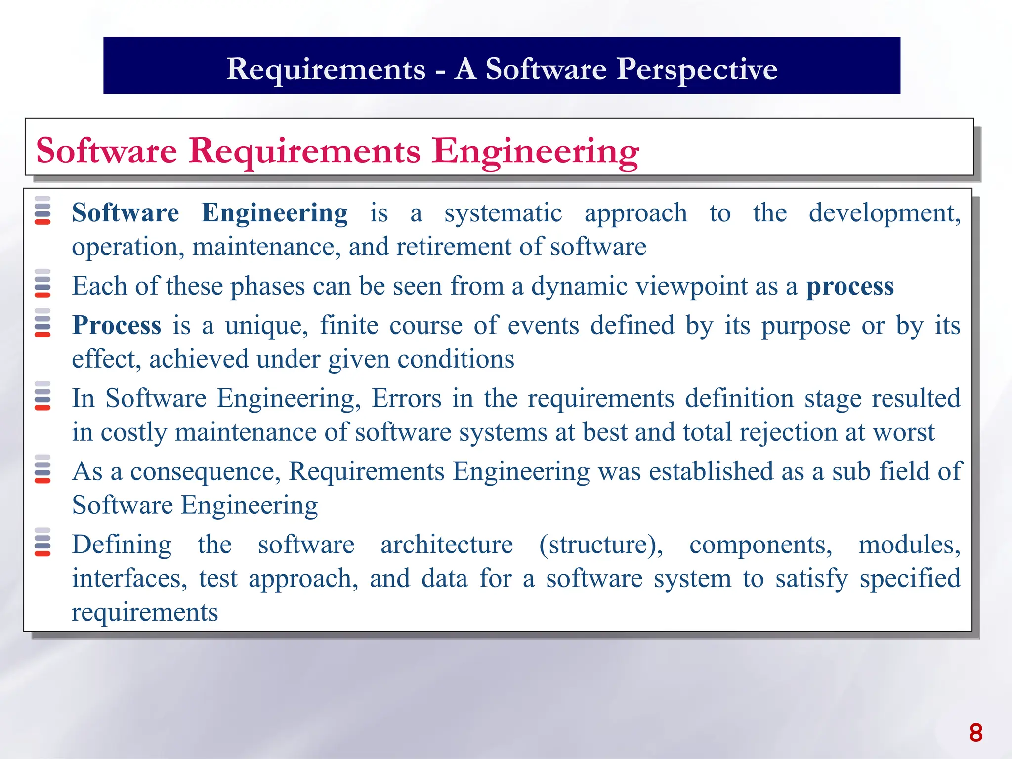Requirements - A Software Perspective
Software Engineering is a systematic approach to the development,
operation, maintenance, and retirement of software
Each of these phases can be seen from a dynamic viewpoint as a process
Process is a unique, finite course of events defined by its purpose or by its
effect, achieved under given conditions
In Software Engineering, Errors in the requirements definition stage resulted
in costly maintenance of software systems at best and total rejection at worst
As a consequence, Requirements Engineering was established as a sub field of
Software Engineering
Defining the software architecture (structure), components, modules,
interfaces, test approach, and data for a software system to satisfy specified
requirements
Software Requirements Engineering
8
 