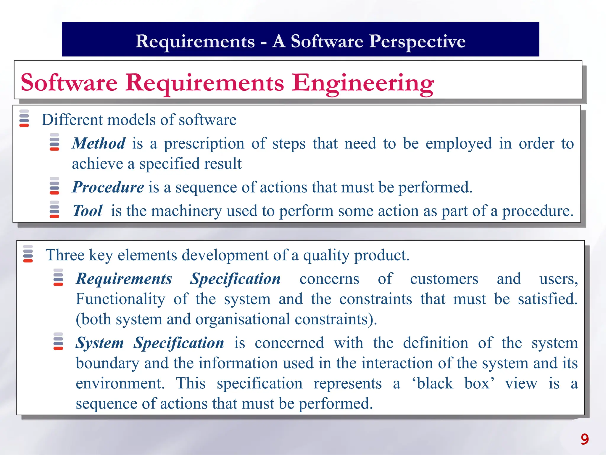 Software Requirements Engineering
Three key elements development of a quality product.
Requirements Specification concerns of customers and users,
Functionality of the system and the constraints that must be satisfied.
(both system and organisational constraints).
System Specification is concerned with the definition of the system
boundary and the information used in the interaction of the system and its
environment. This specification represents a ‘black box’ view is a
sequence of actions that must be performed.
9
Requirements - A Software Perspective
Different models of software
Method is a prescription of steps that need to be employed in order to
achieve a specified result
Procedure is a sequence of actions that must be performed.
Tool is the machinery used to perform some action as part of a procedure.
 