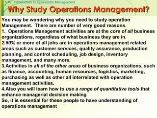 1-10 Introduction to Operations Management
Why Study Operations Management?
Why Study Operations Management?
You may be wondering why you need to study operation
Management. There are number of very good reasons.
1. Operations Management activities are at the core of all business
organizations, regardless of what business they are in.
2.50% or more of all jobs are in operations management related
areas such as customer services, quality assurance, production
planning, and control scheduling, job design, inventory
management, and many more.
3.Activities in all of the other areas of business organizations, such
as finance, accounting, human resources, logistics, marketing,
purchasing as well as other all interrelated with operation
management activities.
4.Also you will learn how to use a range of quantitative tools that
enhance managerial decision making
So, it is essential for these people to have understanding of
operations management
 