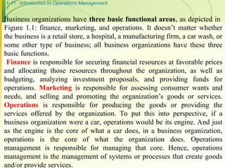 1-11 Introduction to Operations Management
Business organizations have three basic functional areas, as depicted in
Figure 1.1: finance, marketing, and operations. It doesn’t matter whether
the business is a retail store, a hospital, a manufacturing firm, a car wash, or
some other type of business; all business organizations have these three
basic functions.
Finance is responsible for securing financial resources at favorable prices
and allocating those resources throughout the organization, as well as
budgeting, analyzing investment proposals, and providing funds for
operations. Marketing is responsible for assessing consumer wants and
needs, and selling and promoting the organization’s goods or services.
Operations is responsible for producing the goods or providing the
services offered by the organization. To put this into perspective, if a
business organization were a car, operations would be its engine. And just
as the engine is the core of what a car does, in a business organization,
operations is the core of what the organization does. Operations
management is responsible for managing that core. Hence, operations
management is the management of systems or processes that create goods
and/or provide services.
 
