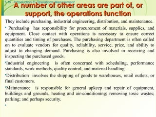 1-19 Introduction to Operations Management
A number of other areas are part of, or
A number of other areas are part of, or
support, the operations function
support, the operations function
They include purchasing, industrial engineering, distribution, and maintenance.
 Purchasing has responsibility for procurement of materials, supplies, and
equipment. Close contact with operations is necessary to ensure correct
quantities and timing of purchases. The purchasing department is often called
on to evaluate vendors for quality, reliability, service, price, and ability to
adjust to changing demand. Purchasing is also involved in receiving and
inspecting the purchased goods.
Industrial engineering is often concerned with scheduling, performance
standards, work methods, quality control, and material handling.
Distribution involves the shipping of goods to warehouses, retail outlets, or
final customers.
Maintenance is responsible for general upkeep and repair of equipment,
buildings and grounds, heating and air-conditioning; removing toxic wastes;
parking; and perhaps security.

 