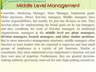 1-27 Introduction to Operations Management
Middle Level Management
Middle Level Management
Controller, Marketing Manager, Sales Manager, Implement goals,
Make decisions, Direct first-line managers, Middle managers have
similar responsibilities, but usually for just one division or unit. They
develop plans for implementing the broad goals set by top managers,
and they coordinate the work of first-line managers. In traditional
organizations, managers at the middle level are plant managers,
division managers, branch managers, and other similar positions.
But in more innovative management structures, middle managers often
function as team leaders who are expected to supervise and lead small
groups of employees in a variety of job functions. Similar to
consultants, they must understand every department’s function, not just
their own area of expertise. Furthermore, they are granted decision-
making authority previously reserved for only high-ranking executives.
 