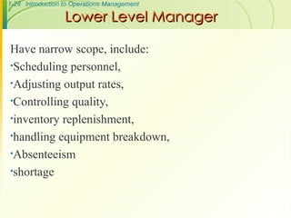 1-28 Introduction to Operations Management
Lower Level Manager
Lower Level Manager
Have narrow scope, include:
•Scheduling personnel,
•Adjusting output rates,
•Controlling quality,
•inventory replenishment,
•handling equipment breakdown,
•Absenteeism
•shortage
 