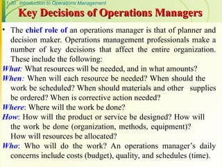 1-30 Introduction to Operations Management
Key Decisions of Operations Managers
Key Decisions of Operations Managers
• The chief role of an operations manager is that of planner and
decision maker. Operations management professionals make a
number of key decisions that affect the entire organization.
These include the following:
What: What resources will be needed, and in what amounts?
When: When will each resource be needed? When should the
work be scheduled? When should materials and other supplies
be ordered? When is corrective action needed?
Where: Where will the work be done?
How: How will the product or service be designed? How will
the work be done (organization, methods, equipment)?
How will resources be allocated?
Who: Who will do the work? An operations manager’s daily
concerns include costs (budget), quality, and schedules (time).
 