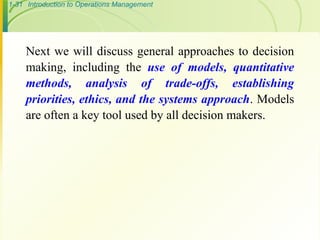 1-31 Introduction to Operations Management
Next we will discuss general approaches to decision
making, including the use of models, quantitative
methods, analysis of trade-offs, establishing
priorities, ethics, and the systems approach. Models
are often a key tool used by all decision makers.
 