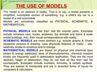 1-33 Introduction to Operations Management
The model is an abstract of reality. That is to say, a model presents a
simplified, incomplete version of something, e.g. a child’s toy car is a
model of a real automobile.
Models are sometimes classified as PHYSICAL, SCHEMATIC, &
MATHEMATICAL:
PHYSICAL MODELS look like their real life counter parts. Examples
include miniature cars, trucks, airplanes, toy animals and trains & scale
model buildings, Adv: their visual correspondence with reality.
SCHEMATIC MODELS are more abstract e.g. include graphs & Charts
blueprints pictures & drawing. Less physicals features of reality – adv:
relatively simple to construct and to change.
MATHEMATICAL MODELS are based on physical and chemical laws
(mass & energy balances), laws of thermodynamics, chemical reaction
kinetic are frequently used in optimization application. They are the most
abstract; height of abstraction; they do not look all like their real life
counterparts. Examples include numbers, formulas, & certain symbols.
They are easiest to manipulate and are in essential forms of inputs for
computers & calculators.
THE USE OF MODELS
 