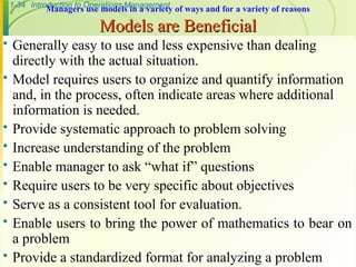 1-34 Introduction to Operations Management
Managers use models in a variety of ways and for a variety of reasons
Models are Beneficial
Models are Beneficial
 Generally easy to use and less expensive than dealing
directly with the actual situation.
 Model requires users to organize and quantify information
and, in the process, often indicate areas where additional
information is needed.
 Provide systematic approach to problem solving
 Increase understanding of the problem
 Enable manager to ask “what if” questions
 Require users to be very specific about objectives
 Serve as a consistent tool for evaluation.
 Enable users to bring the power of mathematics to bear on
a problem
 Provide a standardized format for analyzing a problem
 