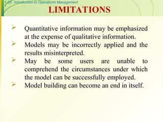 1-35 Introduction to Operations Management
 Quantitative information may be emphasized
at the expense of qualitative information.
 Models may be incorrectly applied and the
results misinterpreted.
 May be some users are unable to
comprehend the circumstances under which
the model can be successfully employed.
 Model building can become an end in itself.
LIMITATIONS
 