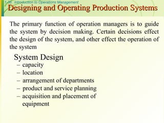 1-36 Introduction to Operations Management
Designing and Operating Production Systems
Designing and Operating Production Systems
System Design
– capacity
– location
– arrangement of departments
– product and service planning
– acquisition and placement of
equipment
The primary function of operation managers is to guide
the system by decision making. Certain decisions effect
the design of the system, and other effect the operation of
the system
 