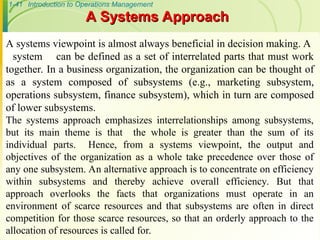 1-41 Introduction to Operations Management
A systems viewpoint is almost always beneficial in decision making. A
system can be defined as a set of interrelated parts that must work
together. In a business organization, the organization can be thought of
as a system composed of subsystems (e.g., marketing subsystem,
operations subsystem, finance subsystem), which in turn are composed
of lower subsystems.
The systems approach emphasizes interrelationships among subsystems,
but its main theme is that the whole is greater than the sum of its
individual parts. Hence, from a systems viewpoint, the output and
objectives of the organization as a whole take precedence over those of
any one subsystem. An alternative approach is to concentrate on efficiency
within subsystems and thereby achieve overall efficiency. But that
approach overlooks the facts that organizations must operate in an
environment of scarce resources and that subsystems are often in direct
competition for those scarce resources, so that an orderly approach to the
allocation of resources is called for.
A Systems Approach
A Systems Approach
 
