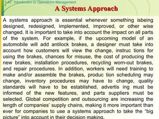 1-42 Introduction to Operations Management
A systems approach is essential whenever something isbeing
designed, redesigned, implemented, improved, or other wise
changed. It is important to take into account the impact on all parts
of the system. For example, if the upcoming model of an
automobile will add antilock brakes, a designer must take into
account how customers will view the change, instruc tions for
using the brakes, chances for misuse, the cost of producing the
new brakes, installation procedures, recycling worn-out brakes,
and repair procedures. In addition, workers will need training to
make and/or assemble the brakes, produc tion scheduling may
change, inventory procedures may have to change, quality
standards will have to be established, advertis ing must be
informed of the new features, and parts suppliers must be
selected. Global competition and outsourcing are increasing the
length of companies’ supply chains, making it more important than
ever for companies to use a systems approach to take the “big
picture” into account in their decision making.
A Systems Approach
A Systems Approach
 
