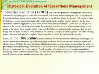1-45 Introduction to Operations Management
Historical Evolution of Operations Management
Historical Evolution of Operations Management
 Industrial revolution (1770’s) The subject Operations management has its own
connection with the age-old Industrial Revolution, which has started during the late 17th century in
England and later spread to the rest of Europe and to the United States during the 19th century. Prior
to that time, goods were manufactured in small quantities in smaller shops / factories by the local
craftsmen and their apprentices, who were mostly their family members. Under that system, it was
common for one person to be responsible for making a product, such as a horse-drawn wagon or a
piece of furniture, from start to finish. Only simple tools were available; the machines that we use
today had not been invented. From the late 17th century (1770) to the early years of the 18th century,
series of events took place in England which together is called the Industrial Revolution.
Later, in the 18th century, many scientific inventions came into existence and changed the
face of production / operations by substituting huge machines, which are operated by steam power and
electric power. Perhaps the most significant of these inventions, was the steam engine; it had the ability to
provide power to operate huge machineries in the factories. For example, the spinning jenny and the power
looms revolutionized the textile industry. Ample supplies of coal and iron ore provided materials for
generating power and making machinery. The new machines, made of iron, were much stronger and more
durable than the simple wooden machines they replaced.
 