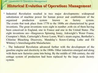 1-46 Introduction to Operations Management
Historical Evolution of Operations Management
Historical Evolution of Operations Management
 Industrial Revolution resulted in two major developments: widespread
substitution of machine power for human power and establishment of the
organized production system known as factory system.
The events that took place from 1770 to the 1800s are characterized by great
inventions. The great inventions were eight in number ,with six of them having
been conceived in England, one in France and one in the United States .The
eight inventions are—Hargreaves Spinning Jenny, Arkwright’s Water Frame,
Crompton’s Mule, Cartwright’s Power Loom, Watt’s steam engine, Berthollet’s
Chlorine Bleaching Discovery, Mandslay’s Screw-Cutting Lathe and Eli
Whitney’s Interchangeable Manufacture.
 . The Industrial Revolution advanced further with the development of the
gasoline engine and electricity in the 1800s. Other industries emerged and along
with them new factories came into being. By the middle of 18th century, the old
cottage system of production had been replaced by the large scale factory
system.
 