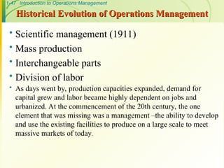 1-47 Introduction to Operations Management
Historical Evolution of Operations Management
Historical Evolution of Operations Management
 Scientific management (1911)
 Mass production
 Interchangeable parts
 Division of labor
 As days went by, production capacities expanded, demand for
capital grew and labor became highly dependent on jobs and
urbanized. At the commencement of the 20th century, the one
element that was missing was a management –the ability to develop
and use the existing facilities to produce on a large scale to meet
massive markets of today.
 