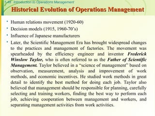 1-48 Introduction to Operations Management
Historical Evolution of Operations Management
Historical Evolution of Operations Management
 Human relations movement (1920-60)
 Decision models (1915, 1960-70’s)
 Influence of Japanese manufacturers
 Later, the Scientific Management Era has brought widespread changes
to the practices and management of factories. The movement was
spearheaded by the efficiency engineer and inventor Frederick
Winslow Taylor, who is often referred to as the Father of Scientific
Management. Taylor believed in a “science of management” based on
observation, measurement, analysis and improvement of work
methods, and economic incentives. He studied work methods in great
detail to identify the best method for doing each job. Taylor also
believed that management should be responsible for planning, carefully
selecting and training workers, finding the best way to perform each
job, achieving cooperation between management and workers, and
separating management activities from work activities.
 