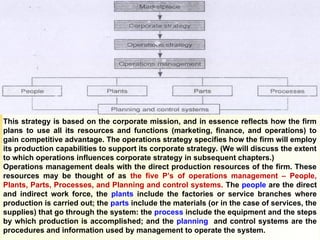 1-5 Introduction to Operations Management
This strategy is based on the corporate mission, and in essence reflects how the firm
plans to use all its resources and functions (marketing, finance, and operations) to
gain competitive advantage. The operations strategy specifies how the firm will employ
its production capabilities to support its corporate strategy. (We will discuss the extent
to which operations influences corporate strategy in subsequent chapters.)
Operations management deals with the direct production resources of the firm. These
resources may be thought of as the five P’s of operations management – People,
Plants, Parts, Processes, and Planning and control systems. The people are the direct
and indirect work force, the plants include the factories or service branches where
production is carried out; the parts include the materials (or in the case of services, the
supplies) that go through the system: the process include the equipment and the steps
by which production is accomplished; and the planning and control systems are the
procedures and information used by management to operate the system.
 