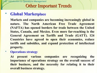 1-50 Introduction to Operations Management
Other Important Trends
Other Important Trends
 Global Marketplace
Markets and companies are becoming increasingly global in
nature. The North American Free Trade Agreement
(NAFTA) has opened borders for trade between the United
States, Canada, and Mexico. Even more far-reaching is the
General Agreement on Tariffs and Trade (GATT). 124
Countries have agreed to open their economies, reduce
tariffs and subsidies, and expand protection of intellectual
property.
 Operations strategy
At present various companies are recognizing the
importance of operations strategy on the overall success of
their business, and the necessity for relating it to their
overall business strategy.
 
