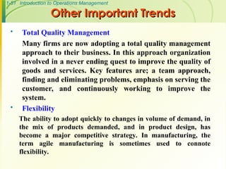 1-51 Introduction to Operations Management
Other Important Trends
Other Important Trends
 Total Quality Management
Many firms are now adopting a total quality management
approach to their business. In this approach organization
involved in a never ending quest to improve the quality of
goods and services. Key features are; a team approach,
finding and eliminating problems, emphasis on serving the
customer, and continuously working to improve the
system.
 Flexibility
The ability to adopt quickly to changes in volume of demand, in
the mix of products demanded, and in product design, has
become a major competitive strategy. In manufacturing, the
term agile manufacturing is sometimes used to connote
flexibility.
 