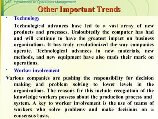 1-52 Introduction to Operations Management
Other Important Trends
Other Important Trends
 Technology
Technological advances have led to a vast array of new
products and processes. Undoubtedly the computer has had
and will continue to have the greatest impact on business
organizations. It has truly revolutionized the way companies
operate. Technological advances in new materials, new
methods, and new equipment have also made their mark on
operations.
 Worker involvement
Various companies are pushing the responsibility for decision
making and problem solving to lower levels in the
organizations. The reasons for this include recognition of the
knowledge workers possess about the production process and
system. A key to worker involvement is the use of teams of
workers who solve problems and make decisions on a
consensus basis.
 