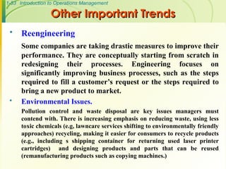 1-53 Introduction to Operations Management
Other Important Trends
Other Important Trends
 Reengineering
Some companies are taking drastic measures to improve their
performance. They are conceptually starting from scratch in
redesigning their processes. Engineering focuses on
significantly improving business processes, such as the steps
required to fill a customer’s request or the steps required to
bring a new product to market.
 Environmental Issues.
Pollution control and waste disposal are key issues managers must
contend with. There is increasing emphasis on reducing waste, using less
toxic chemicals (e.g, lawncare services shifting to environmentally friendly
approaches) recycling, making it easier for consumers to recycle products
(e.g., including s shipping container for returning used laser printer
cartridges) and designing products and parts that can be reused
(remanufacturing products such as copying machines.)
 
