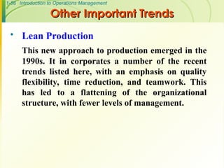 1-56 Introduction to Operations Management
Other Important Trends
Other Important Trends
 Lean Production
This new approach to production emerged in the
1990s. It in corporates a number of the recent
trends listed here, with an emphasis on quality
flexibility, time reduction, and teamwork. This
has led to a flattening of the organizational
structure, with fewer levels of management.
 