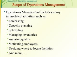 1-6 Introduction to Operations Management
 Operations Management includes many
interrelated activities such as:
 Forecasting
 Capacity planning
 Scheduling
 Managing inventories
 Assuring quality
 Motivating employees
 Deciding where to locate facilities
 And more . . .
Scope of Operations Management
Scope of Operations Management
 