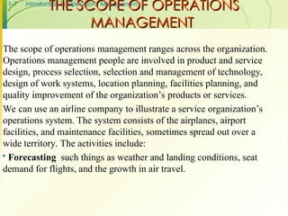1-7 Introduction to Operations Management
THE SCOPE OF OPERATIONS
THE SCOPE OF OPERATIONS
MANAGEMENT
MANAGEMENT
The scope of operations management ranges across the organization.
Operations management people are involved in product and service
design, process selection, selection and management of technology,
design of work systems, location planning, facilities planning, and
quality improvement of the organization’s products or services.
We can use an airline company to illustrate a service organization’s
operations system. The system consists of the airplanes, airport
facilities, and maintenance facilities, sometimes spread out over a
wide territory. The activities include:
 Forecasting such things as weather and landing conditions, seat
demand for flights, and the growth in air travel.
 