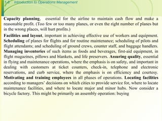 1-8 Introduction to Operations Management
Capacity planning, essential for the airline to maintain cash flow and make a
reasonable profit. (Too few or too many planes, or even the right number of planes but
in the wrong places, will hurt profits.)
Facilities and layout, important in achieving effective use of workers and equipment.
Scheduling of planes for flights and for routine maintenance; scheduling of pilots and
flight attendants; and scheduling of ground crews, counter staff, and baggage handlers.
Managing inventories of such items as foods and beverages, first-aid equipment, in
flight magazines, pillows and blankets, and life preservers. Assuring quality, essential
in flying and maintenance operations, where the emphasis is on safety, and important in
dealing with customers at ticket counters, check-in, telephone and electronic
reservations, and curb service, where the emphasis is on efficiency and courtesy.
Motivating and training employees in all phases of operations. Locating facilities
according to managers’ decisions on which cities to provide service for, where to locate
maintenance facilities, and where to locate major and minor hubs. Now consider a
bicycle factory. This might be primarily an assembly operation: buying
 