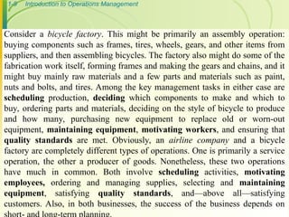 1-9 Introduction to Operations Management
Consider a bicycle factory. This might be primarily an assembly operation:
buying components such as frames, tires, wheels, gears, and other items from
suppliers, and then assembling bicycles. The factory also might do some of the
fabrication work itself, forming frames and making the gears and chains, and it
might buy mainly raw materials and a few parts and materials such as paint,
nuts and bolts, and tires. Among the key management tasks in either case are
scheduling production, deciding which components to make and which to
buy, ordering parts and materials, deciding on the style of bicycle to produce
and how many, purchasing new equipment to replace old or worn-out
equipment, maintaining equipment, motivating workers, and ensuring that
quality standards are met. Obviously, an airline company and a bicycle
factory are completely different types of operations. One is primarily a service
operation, the other a producer of goods. Nonetheless, these two operations
have much in common. Both involve scheduling activities, motivating
employees, ordering and managing supplies, selecting and maintaining
equipment, satisfying quality standards, and—above all—satisfying
customers. Also, in both businesses, the success of the business depends on
 