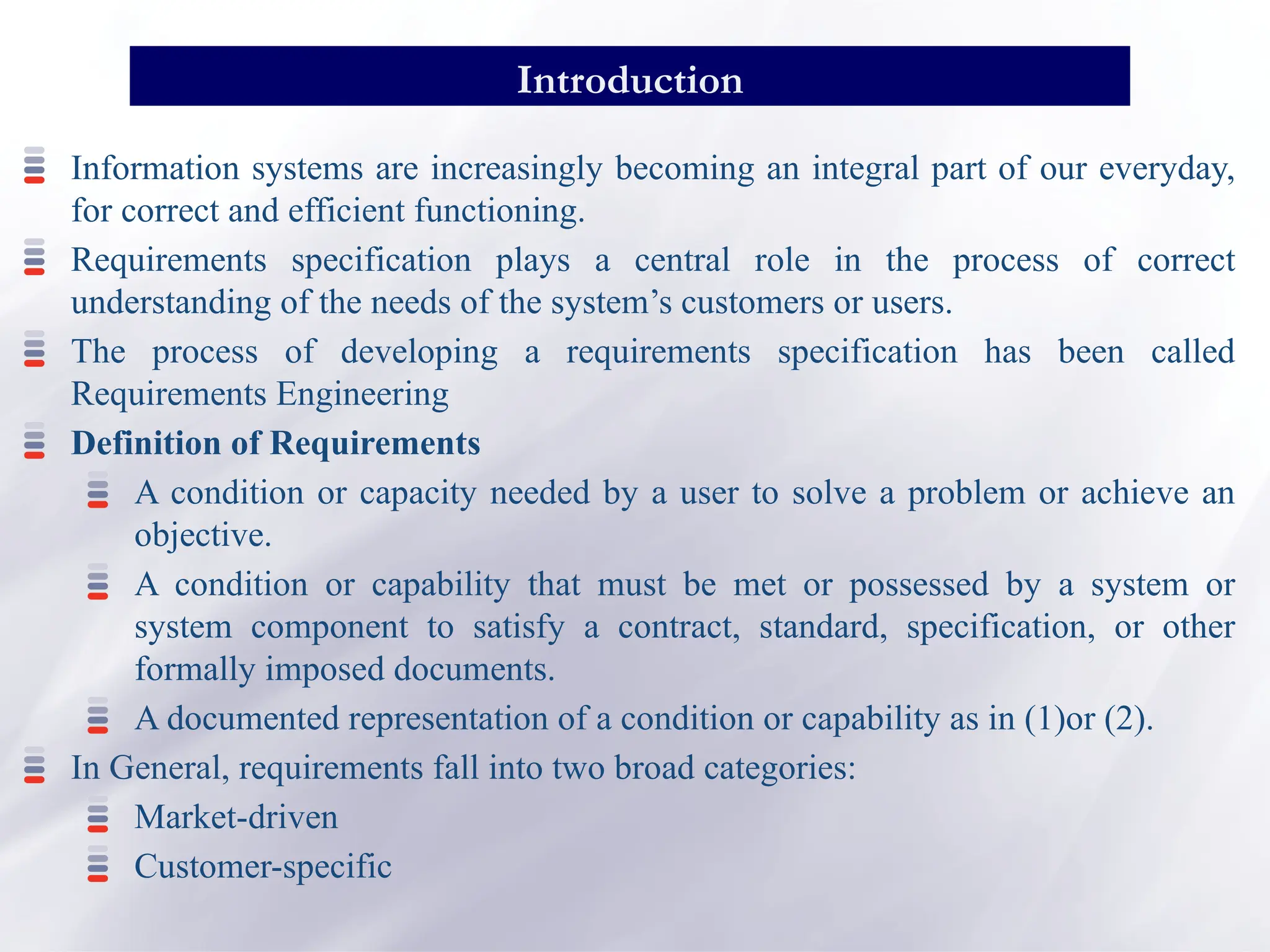 Information systems are increasingly becoming an integral part of our everyday,
for correct and efficient functioning.
Requirements specification plays a central role in the process of correct
understanding of the needs of the system’s customers or users.
The process of developing a requirements specification has been called
Requirements Engineering
Definition of Requirements
A condition or capacity needed by a user to solve a problem or achieve an
objective.
A condition or capability that must be met or possessed by a system or
system component to satisfy a contract, standard, specification, or other
formally imposed documents.
A documented representation of a condition or capability as in (1)or (2).
In General, requirements fall into two broad categories:
Market-driven
Customer-specific
Introduction
 