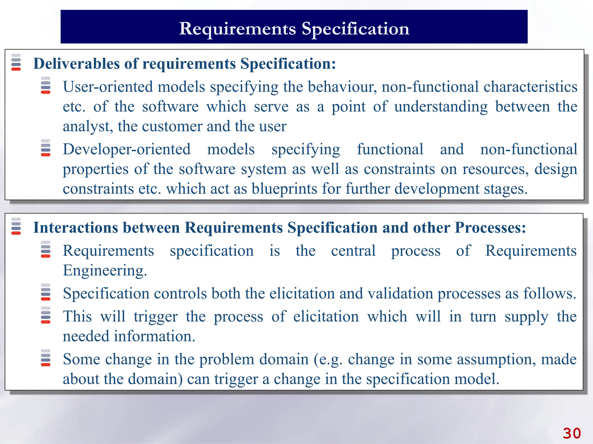 Deliverables of requirements Specification:
User-oriented models specifying the behaviour, non-functional characteristics
etc. of the software which serve as a point of understanding between the
analyst, the customer and the user
Developer-oriented models specifying functional and non-functional
properties of the software system as well as constraints on resources, design
constraints etc. which act as blueprints for further development stages.
30
Requirements Specification
Interactions between Requirements Specification and other Processes:
Requirements specification is the central process of Requirements
Engineering.
Specification controls both the elicitation and validation processes as follows.
This will trigger the process of elicitation which will in turn supply the
needed information.
Some change in the problem domain (e.g. change in some assumption, made
about the domain) can trigger a change in the specification model.
 