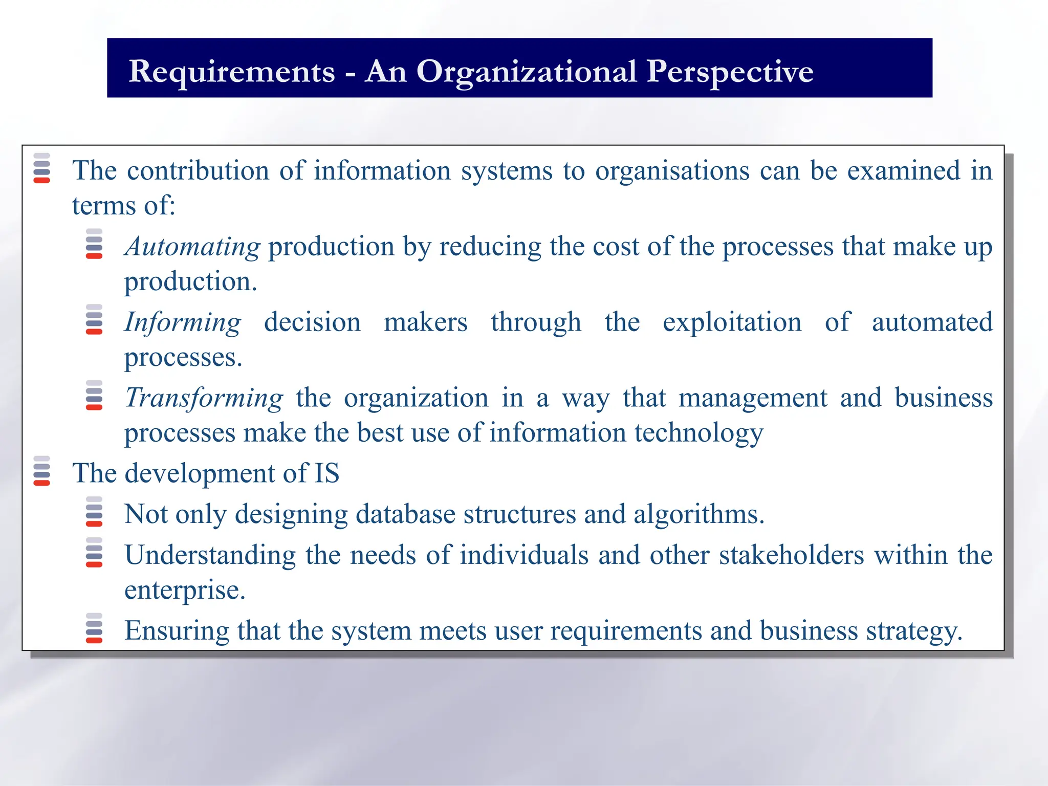 Requirements - An Organizational Perspective
The contribution of information systems to organisations can be examined in
terms of:
Automating production by reducing the cost of the processes that make up
production.
Informing decision makers through the exploitation of automated
processes.
Transforming the organization in a way that management and business
processes make the best use of information technology
The development of IS
Not only designing database structures and algorithms.
Understanding the needs of individuals and other stakeholders within the
enterprise.
Ensuring that the system meets user requirements and business strategy.
 