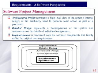 Requirements - A Software Perspective
Software Project Management
Architectural Design represents a high-level view of the system’s internal
design. is the machinery used to perform some action as part of a
procedure.
Detailed Design represents a decomposition of the system and
concentrates on the details of individual components.
Implementation is concerned with the software components that finally
realise the original user requirements.
10
 