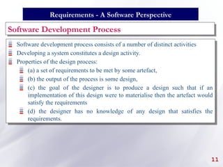 Software Development Process
Software development process consists of a number of distinct activities
Developing a system constitutes a design activity.
Properties of the design process:
(a) a set of requirements to be met by some artefact,
(b) the output of the process is some design,
(c) the goal of the designer is to produce a design such that if an
implementation of this design were to materialise then the artefact would
satisfy the requirements
(d) the designer has no knowledge of any design that satisfies the
requirements.
11
Requirements - A Software Perspective
 