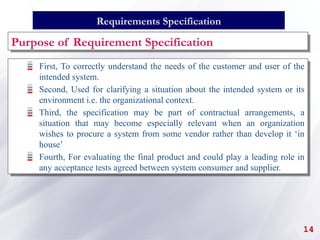 14
First, To correctly understand the needs of the customer and user of the
intended system.
Second, Used for clarifying a situation about the intended system or its
environment i.e. the organizational context.
Third, the specification may be part of contractual arrangements, a
situation that may become especially relevant when an organization
wishes to procure a system from some vendor rather than develop it ‘in
house’
Fourth, For evaluating the final product and could play a leading role in
any acceptance tests agreed between system consumer and supplier.
Requirements Specification
Purpose of Requirement Specification
 