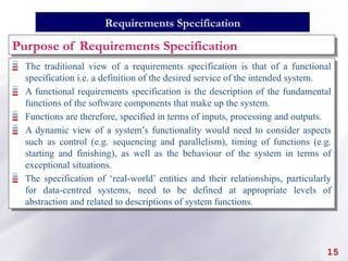 The traditional view of a requirements specification is that of a functional
specification i.e. a definition of the desired service of the intended system.
A functional requirements specification is the description of the fundamental
functions of the software components that make up the system.
Functions are therefore, specified in terms of inputs, processing and outputs.
A dynamic view of a system’s functionality would need to consider aspects
such as control (e.g. sequencing and parallelism), timing of functions (e.g.
starting and finishing), as well as the behaviour of the system in terms of
exceptional situations.
The specification of ‘real-world’ entities and their relationships, particularly
for data-centred systems, need to be defined at appropriate levels of
abstraction and related to descriptions of system functions.
15
Requirements Specification
Purpose of Requirements Specification
 