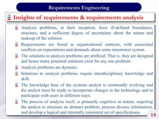 Insights of requirements & requirements analysis
Analysis problems, at their inception, have ill-defined boundaries,
structure, and a sufficient degree of uncertainty about the nature and
makeup of the solution.
Requirements are found in organizational contexts, with associated
conflicts on expectations and demands about some intentional system.
The solutions to analysis problems are artificial. That is, they are designed
and hence many potential solutions exist for any one problem.
Analysis problems are dynamic.
Solutions to analysis problems require interdisciplinary knowledge and
skill.
The knowledge base of the systems analyst is continually evolving and
the analyst must be ready to incorporate changes in the technology and to
participate with users in different ways.
The process of analysis itself, is primarily cognitive in nature, requiring
the analyst to structure an abstract problem, process diverse information,
and develop a logical and internally consistent set of specifications.
19
Requirements Engineering
 
