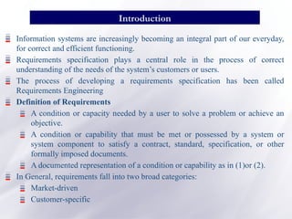 Information systems are increasingly becoming an integral part of our everyday,
for correct and efficient functioning.
Requirements specification plays a central role in the process of correct
understanding of the needs of the system’s customers or users.
The process of developing a requirements specification has been called
Requirements Engineering
Definition of Requirements
A condition or capacity needed by a user to solve a problem or achieve an
objective.
A condition or capability that must be met or possessed by a system or
system component to satisfy a contract, standard, specification, or other
formally imposed documents.
A documented representation of a condition or capability as in (1)or (2).
In General, requirements fall into two broad categories:
Market-driven
Customer-specific
Introduction
 
