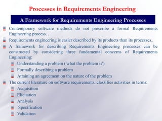 Contemporary software methods do not prescribe a formal Requirements
Engineering process. .
Requirements engineering is easier described by its products than its processes..
A framework for describing Requirements Engineering processes can be
constructed by considering three fundamental concerns of Requirements
Engineering:
Understanding a problem ('what the problem is')
Formally describing a problem
Attaining an agreement on the nature of the problem
The current literature on software requirements, classifies activities in terms:
Acquisition
Elicitation
Analysis
Specification
Validation
A Framework for Requirements Engineering Processes
Processes in Requirements Engineering
 