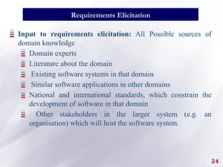 24
Requirements Elicitation
Input to requirements elicitation: All Possible sources of
domain knowledge
Domain experts
Literature about the domain
Existing software systems in that domain
Similar software applications in other domains
National and international standards, which constrain the
development of software in that domain
Other stakeholders in the larger system (e.g. an
organisation) which will host the software system.
 