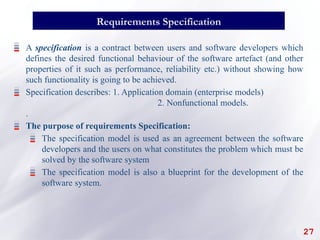27
Requirements Specification
A specification is a contract between users and software developers which
defines the desired functional behaviour of the software artefact (and other
properties of it such as performance, reliability etc.) without showing how
such functionality is going to be achieved.
Specification describes: 1. Application domain (enterprise models)
2. Nonfunctional models.
.
The purpose of requirements Specification:
The specification model is used as an agreement between the software
developers and the users on what constitutes the problem which must be
solved by the software system
The specification model is also a blueprint for the development of the
software system.
 