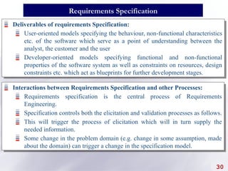 Deliverables of requirements Specification:
User-oriented models specifying the behaviour, non-functional characteristics
etc. of the software which serve as a point of understanding between the
analyst, the customer and the user
Developer-oriented models specifying functional and non-functional
properties of the software system as well as constraints on resources, design
constraints etc. which act as blueprints for further development stages.
30
Requirements Specification
Interactions between Requirements Specification and other Processes:
Requirements specification is the central process of Requirements
Engineering.
Specification controls both the elicitation and validation processes as follows.
This will trigger the process of elicitation which will in turn supply the
needed information.
Some change in the problem domain (e.g. change in some assumption, made
about the domain) can trigger a change in the specification model.
 