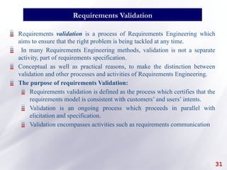 31
Requirements Validation
Requirements validation is a process of Requirements Engineering which
aims to ensure that the right problem is being tackled at any time.
In many Requirements Engineering methods, validation is not a separate
activity, part of requirements specification.
Conceptual as well as practical reasons, to make the distinction between
validation and other processes and activities of Requirements Engineering.
The purpose of requirements Validation:
Requirements validation is defined as the process which certifies that the
requirements model is consistent with customers’ and users’ intents.
Validation is an ongoing process which proceeds in parallel with
elicitation and specification.
Validation encompasses activities such as requirements communication
 
