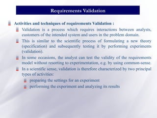 Activities and techniques of requirements Validation :
Validation is a process which requires interactions between analysts,
customers of the intended system and users in the problem domain.
This is similar to the scientific process of formulating a new theory
(specification) and subsequently testing it by performing experiments
(validation).
In some occasions, the analyst can test the validity of the requirements
model without resorting to experimentation, e.g. by using common-sense.
In a scientific sense, validation is therefore characterized by two principal
types of activities:
preparing the settings for an experiment
performing the experiment and analyzing its results
Requirements Validation
 