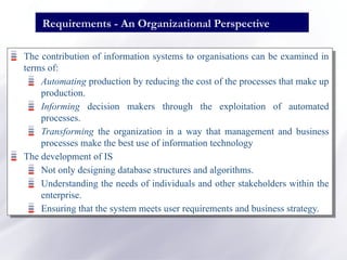 Requirements - An Organizational Perspective
The contribution of information systems to organisations can be examined in
terms of:
Automating production by reducing the cost of the processes that make up
production.
Informing decision makers through the exploitation of automated
processes.
Transforming the organization in a way that management and business
processes make the best use of information technology
The development of IS
Not only designing database structures and algorithms.
Understanding the needs of individuals and other stakeholders within the
enterprise.
Ensuring that the system meets user requirements and business strategy.
 