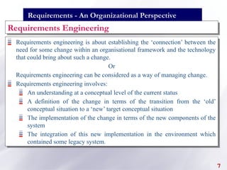 Requirements engineering is about establishing the ‘connection’ between the
need for some change within an organisational framework and the technology
that could bring about such a change.
Or
Requirements engineering can be considered as a way of managing change.
Requirements engineering involves:
An understanding at a conceptual level of the current status
A definition of the change in terms of the transition from the ‘old’
conceptual situation to a ‘new’ target conceptual situation
The implementation of the change in terms of the new components of the
system
The integration of this new implementation in the environment which
contained some legacy system.
Requirements Engineering
7
Requirements - An Organizational Perspective
 
